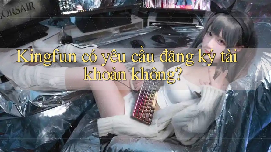 Kingfun có yêu cầu đăng ký tài khoản không?
