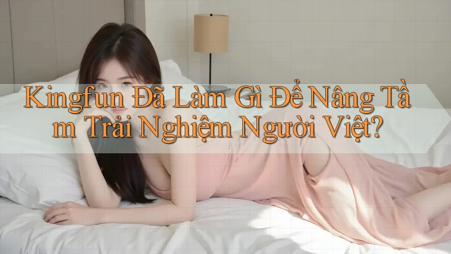 Kingfun Đã Làm Gì Để Nâng Tầm Trải Nghiệm Người Việt?