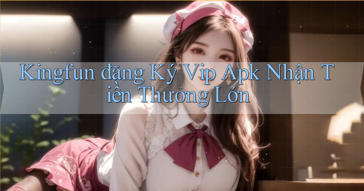 kingfun  đăng ký vip apk nhận tiền thưởng lớn