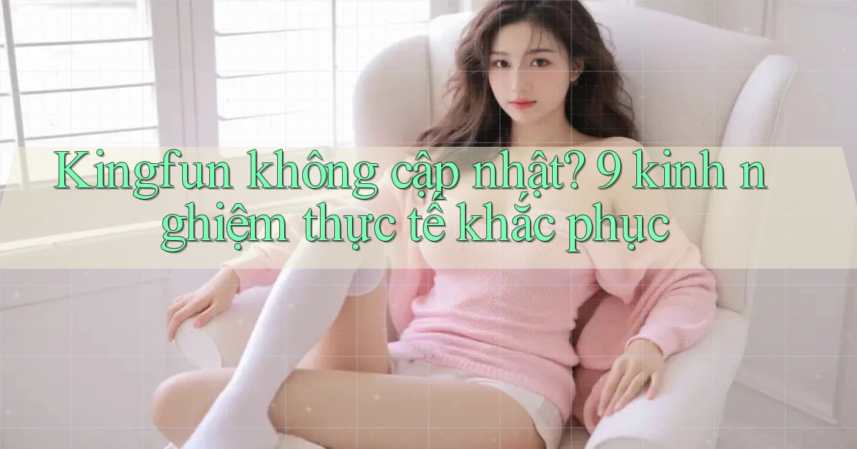Kingfun không cập nhật 9 kinh nghiệm thực tế khắc phục