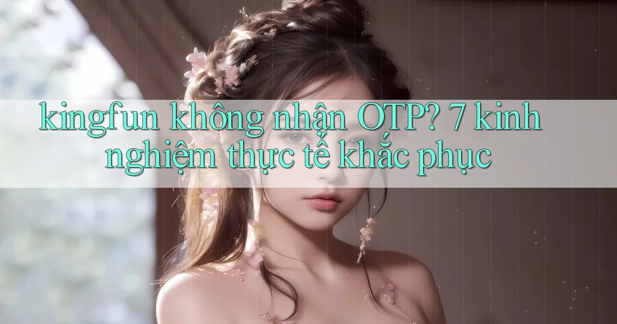 kingfun không nhận OTP 7 kinh nghiệm thực tế khắc phục