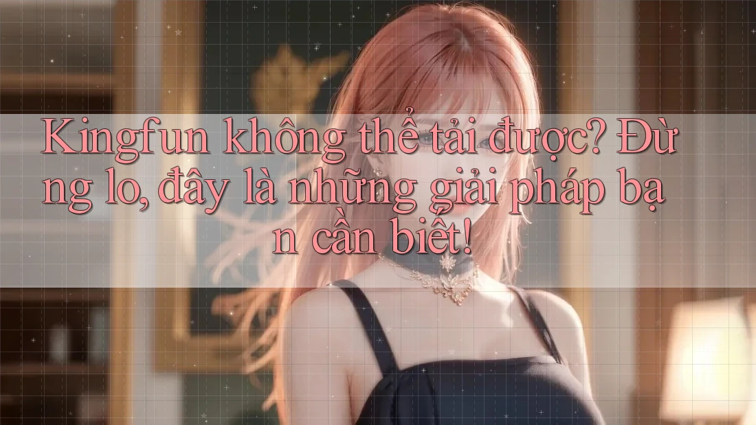 Kingfun không thể tải được? Đừng lo, đây là những giải pháp bạn cần biết!