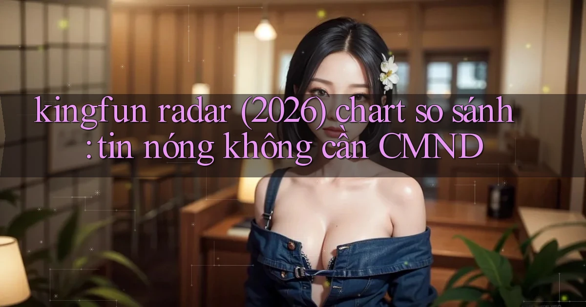 kingfun radar (2026) chart so sánh tin nóng không cần CMND