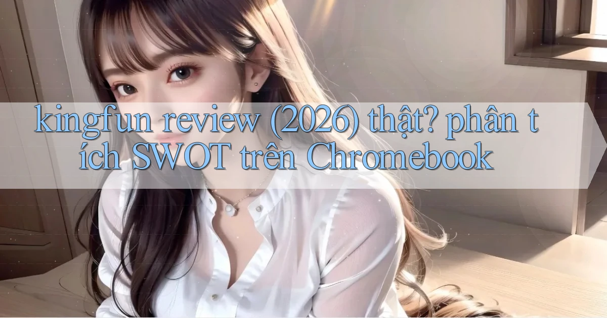 kingfun review (2026) thật phân tích SWOT trên Chromebook