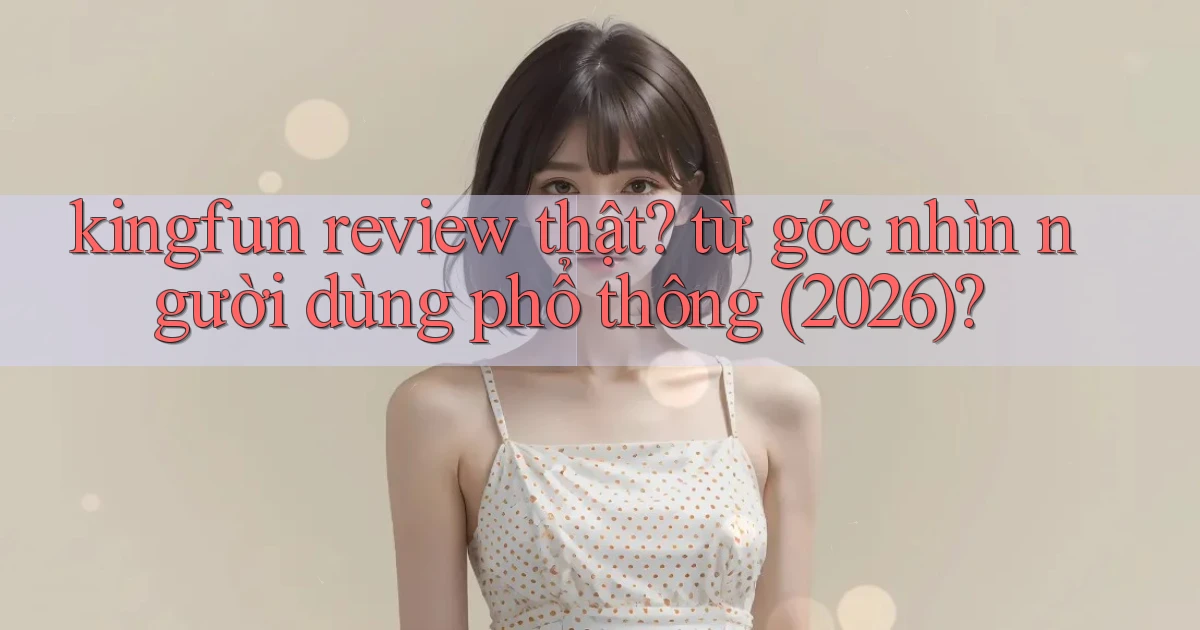 kingfun review thật từ góc nhìn người dùng phổ thông (2026)