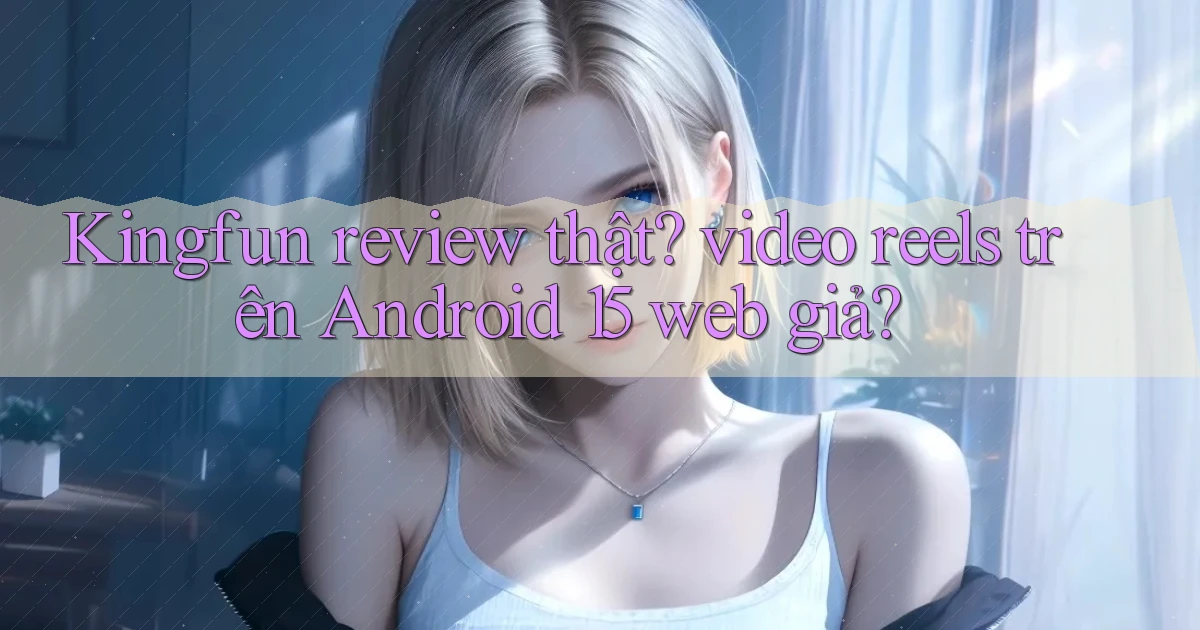 Kingfun review thật video reels trên Android 15 web giả