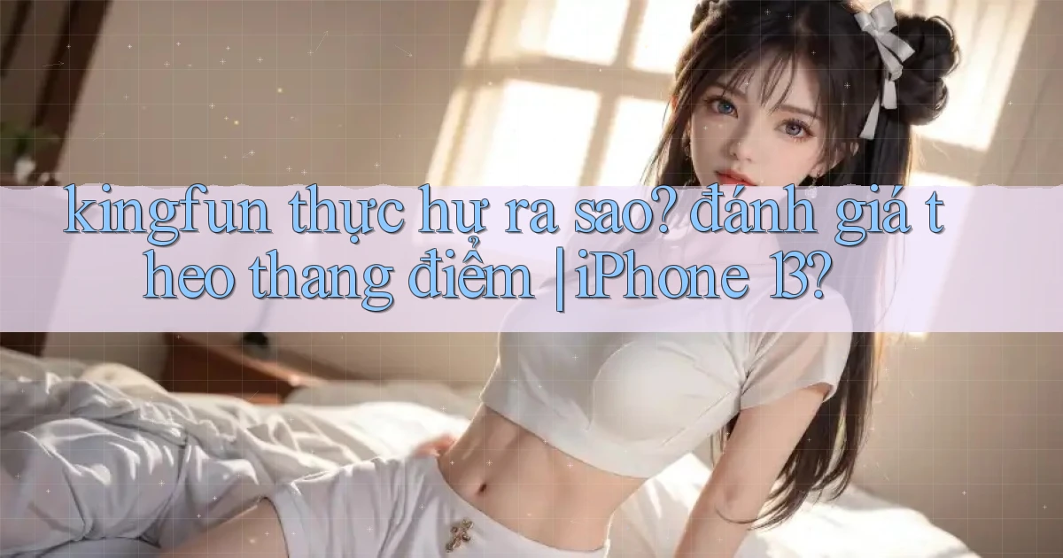 kingfun thực hư ra sao đánh giá theo thang điểm iPhone 13