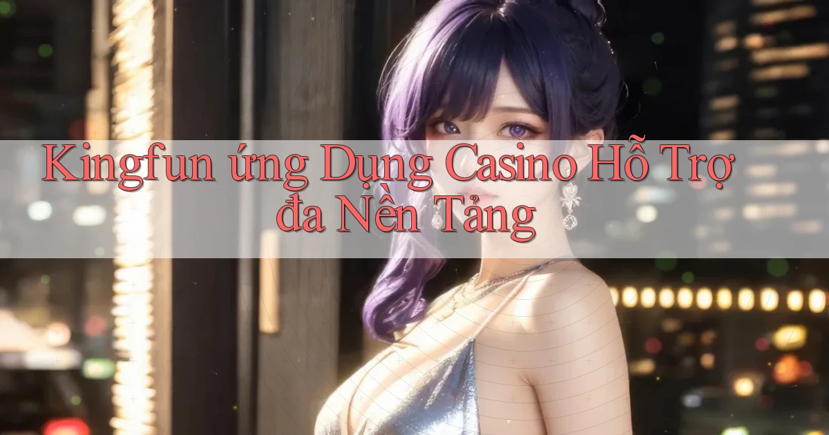 kingfun  ứng dụng casino hỗ trợ đa nền tảng