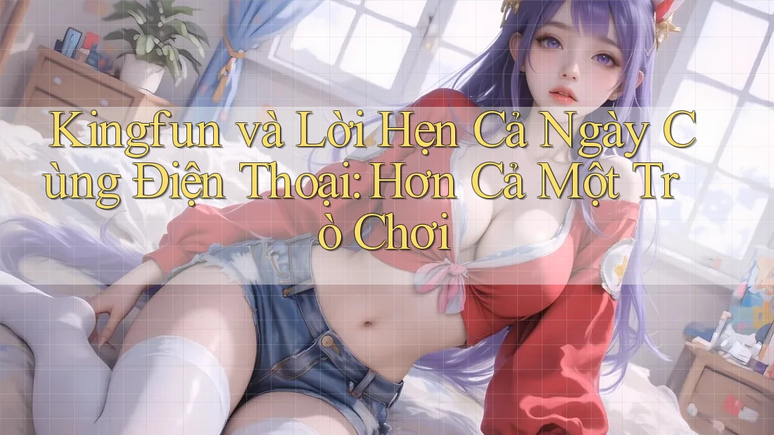 Kingfun và Lời Hẹn Cả Ngày Cùng Điện Thoại: Hơn Cả Một Trò Chơi
