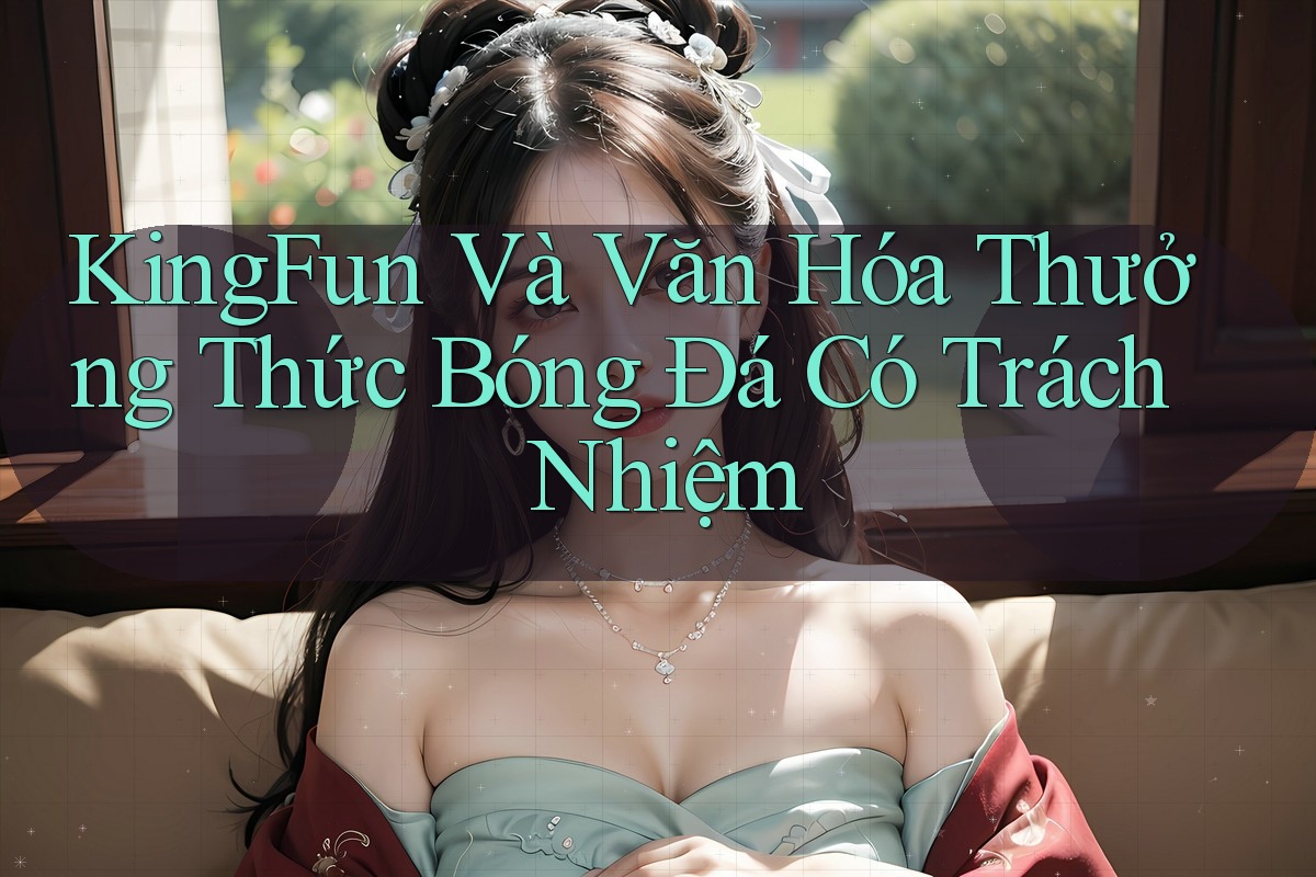 KingFun Và Văn Hóa Thưởng Thức Bóng Đá Có Trách Nhiệm