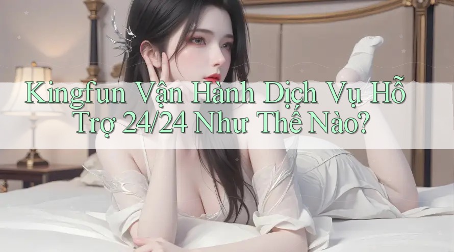 Kingfun Vận Hành Dịch Vụ Hỗ Trợ 24/24 Như Thế Nào?