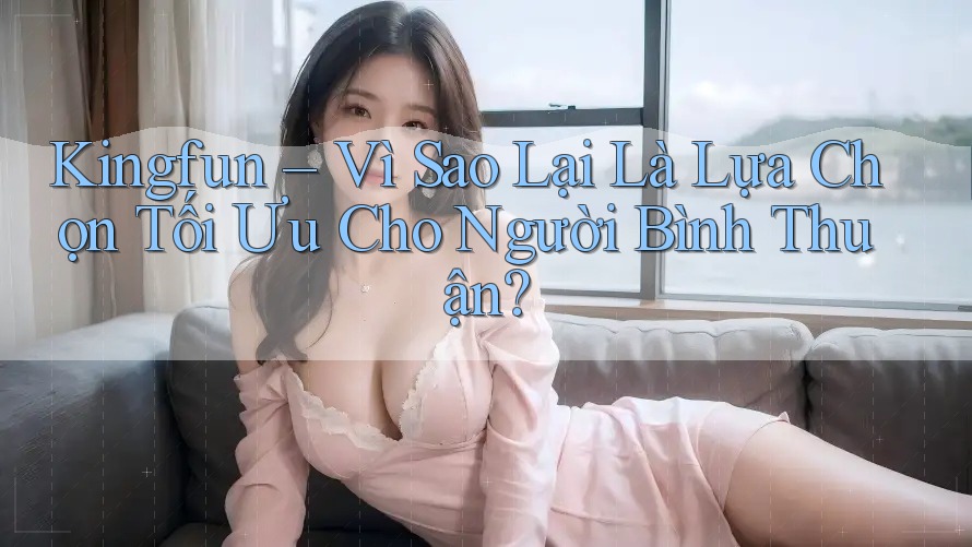 Kingfun – Vì Sao Lại Là Lựa Chọn Tối Ưu Cho Người Bình Thuận?
