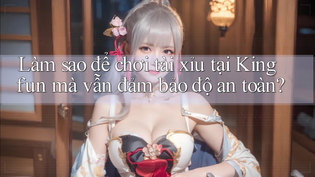 Làm sao để chơi tài xỉu tại Kingfun mà vẫn đảm bảo độ an toàn?