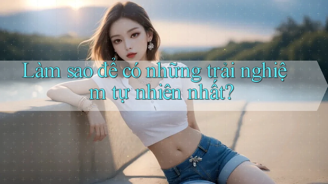 Làm sao để có những trải nghiệm tự nhiên nhất?