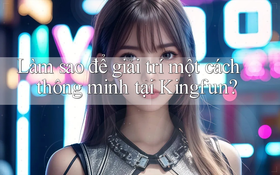 Làm sao để giải trí một cách thông minh tại Kingfun?