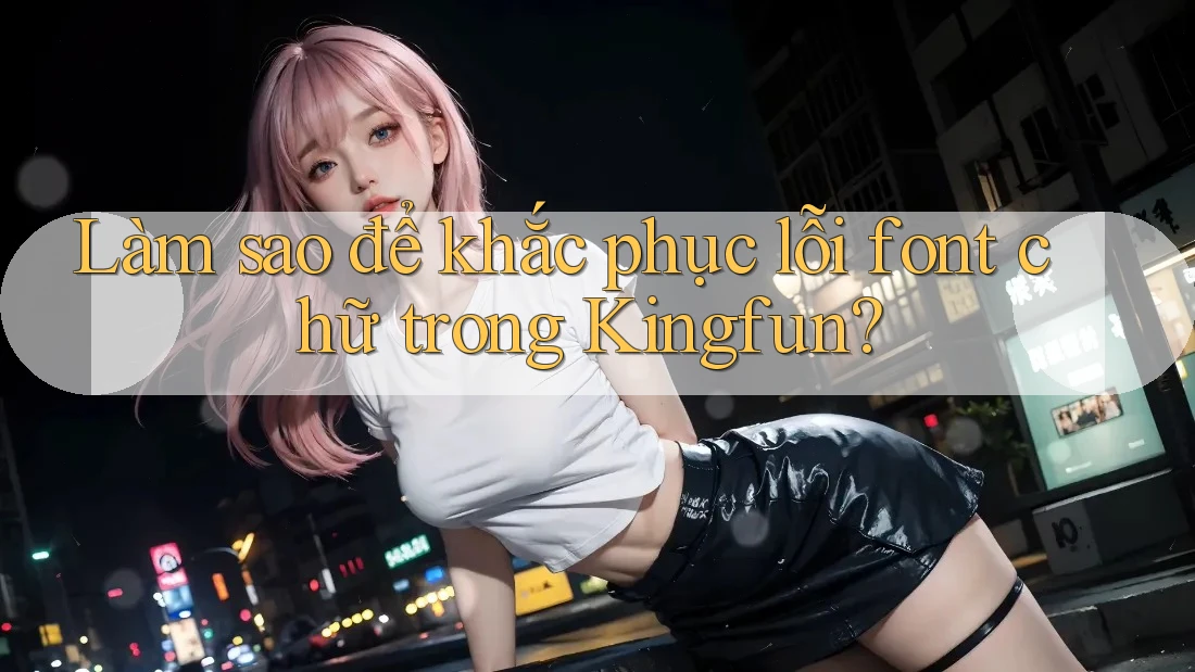 Làm sao để khắc phục lỗi font chữ trong Kingfun?
