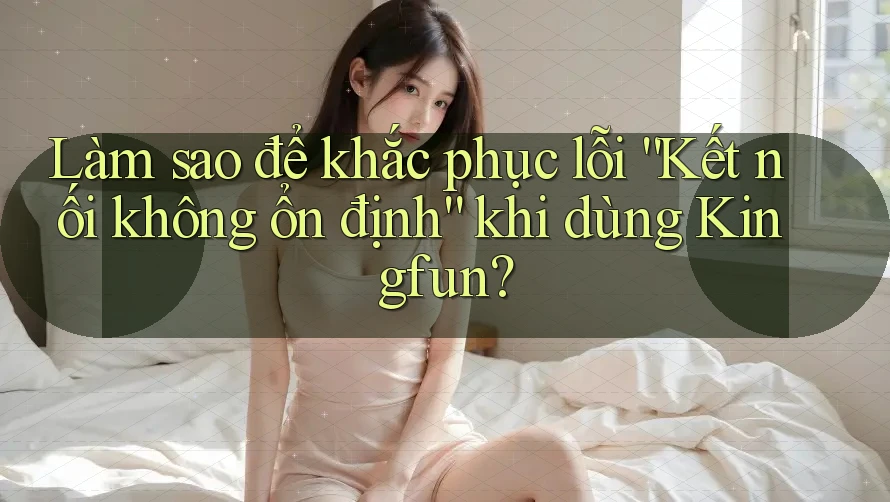 Làm sao để khắc phục lỗi “Kết nối không ổn định” khi dùng Kingfun?