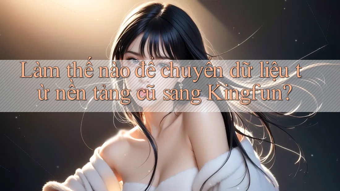 Làm thế nào để chuyển dữ liệu từ nền tảng cũ sang Kingfun?