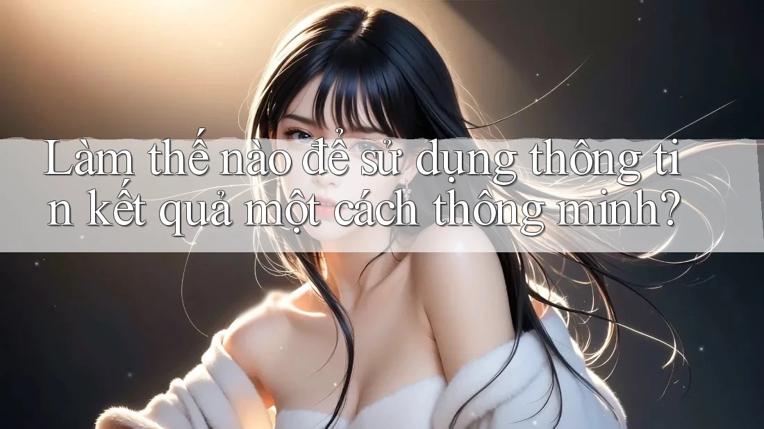 Làm thế nào để sử dụng thông tin kết quả một cách thông minh?