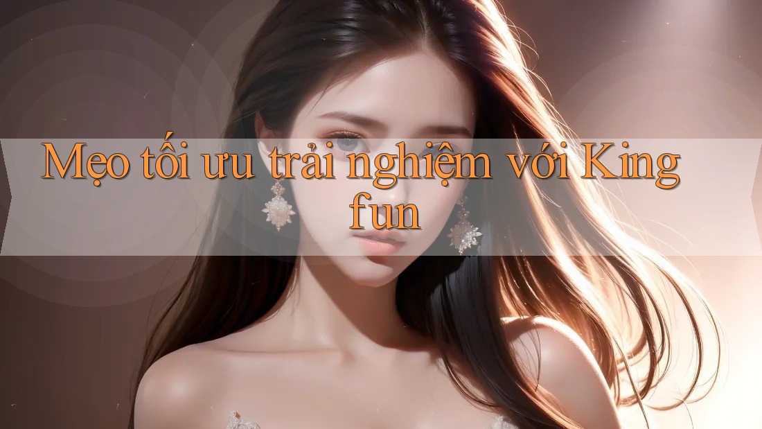 Mẹo tối ưu trải nghiệm với Kingfun