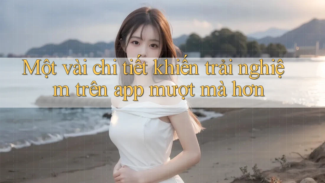 Một vài chi tiết khiến trải nghiệm trên app mượt mà hơn