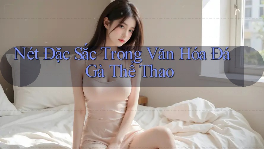 Nét Đặc Sắc Trong Văn Hóa Đá Gà Thể Thao