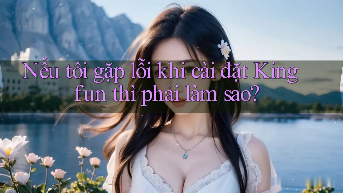 Nếu tôi gặp lỗi khi cài đặt Kingfun thì phải làm sao?