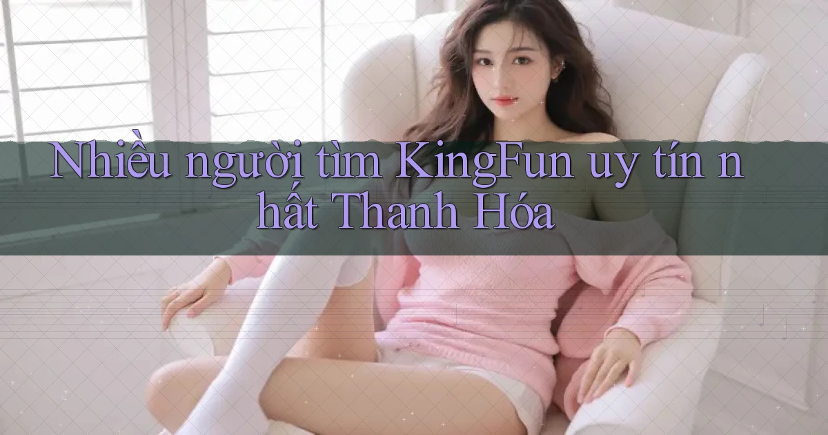 nhiều người tìm kingfun uy tín nhất Thanh Hóa