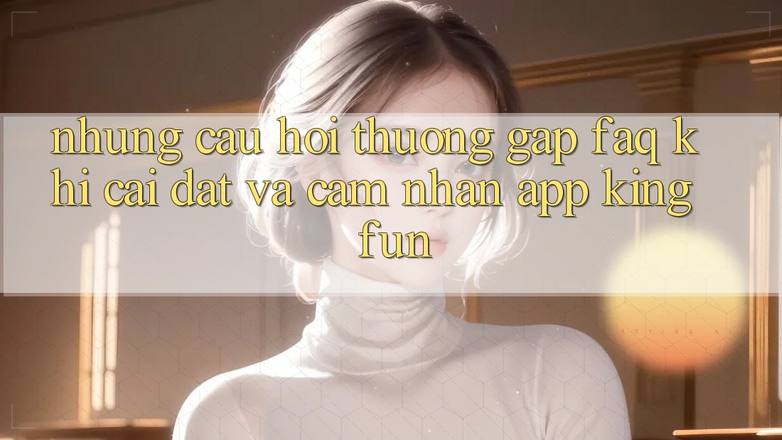 Những Câu Hỏi Thường Gặp (FAQ) Khi Cài đặt Và Cảm nhận App Kingfun
