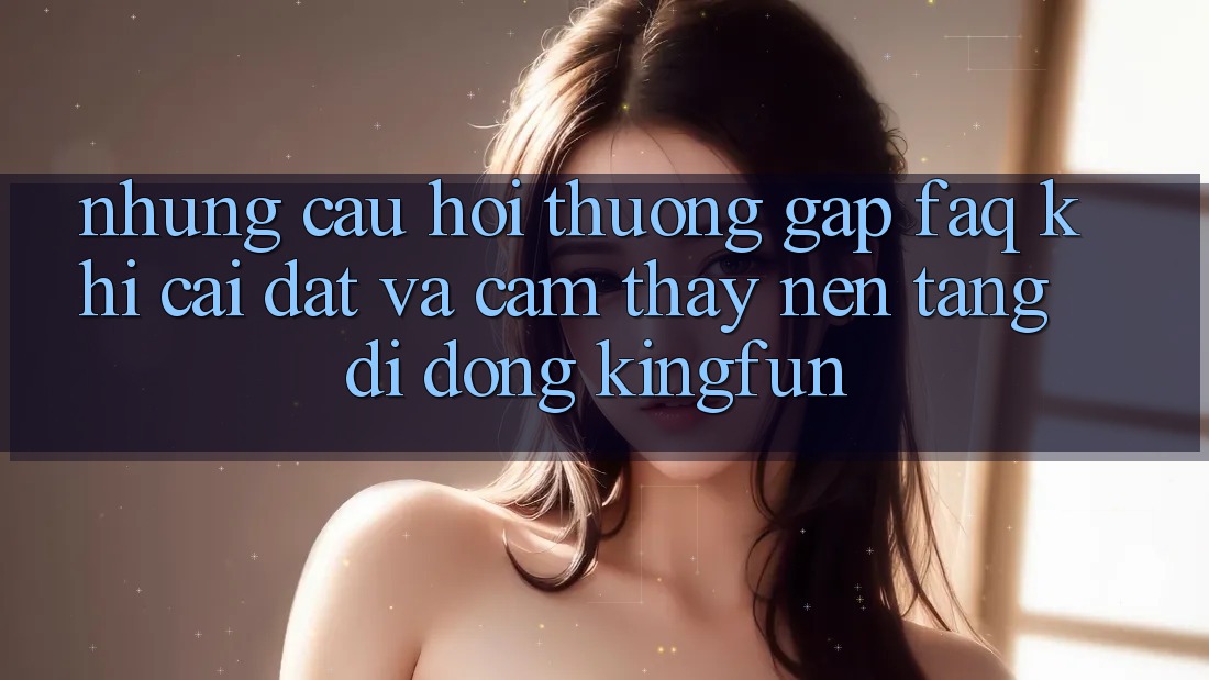 Những Câu Hỏi Thường Gặp (FAQ) Khi Cài đặt Và Cảm thấy Nền tảng di động Kingfun