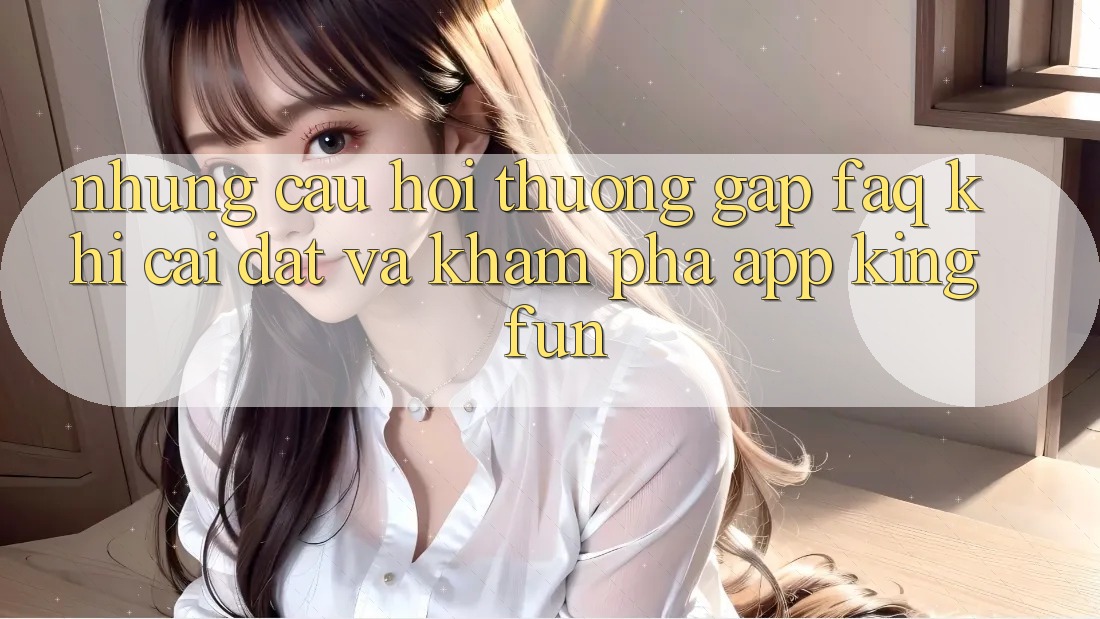 Những Câu Hỏi Thường Gặp (FAQ) Khi Cài đặt Và Khám phá App Kingfun