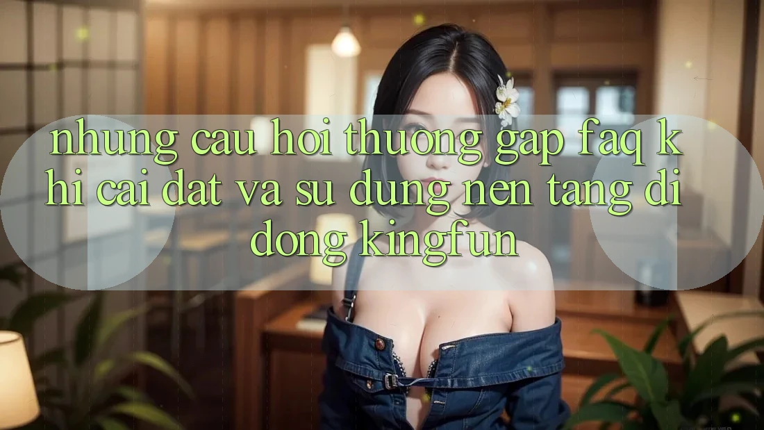 Những Câu Hỏi Thường Gặp (FAQ) Khi Cài đặt Và Sử Dụng Nền tảng di động Kingfun
