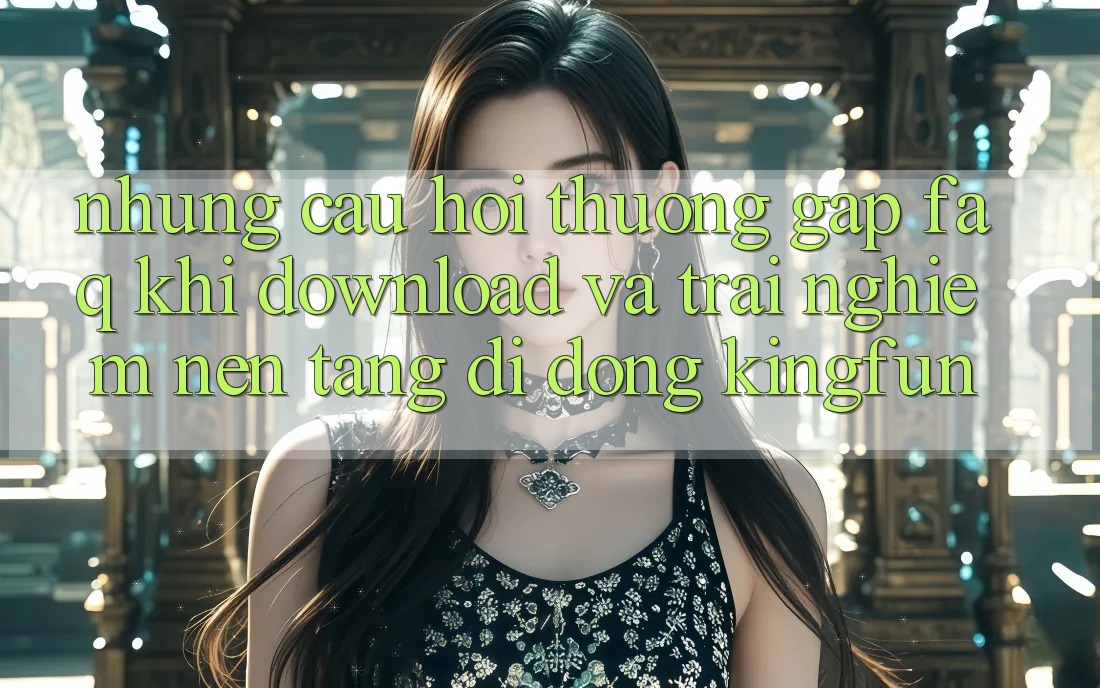Những Câu Hỏi Thường Gặp (FAQ) Khi Download Và Trải nghiệm Nền tảng di động Kingfun