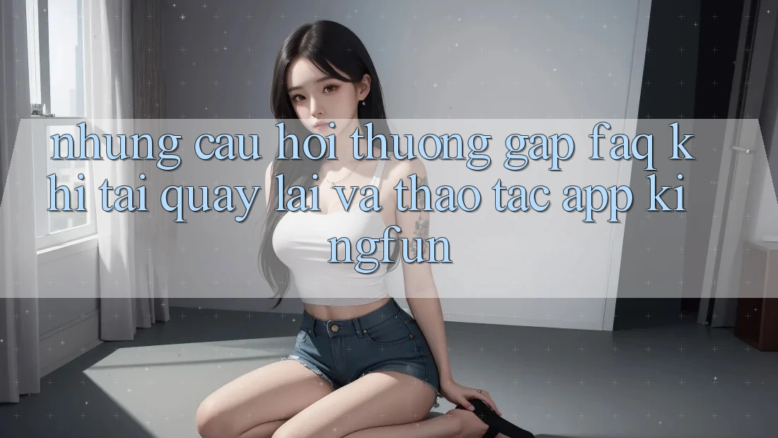Những Câu Hỏi Thường Gặp (FAQ) Khi Tải quay lại Và Thao tác App Kingfun