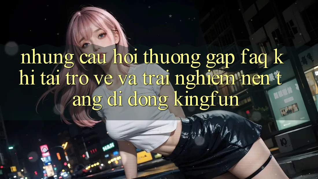 Những Câu Hỏi Thường Gặp (FAQ) Khi Tải trở về Và Trải nghiệm Nền tảng di động Kingfun