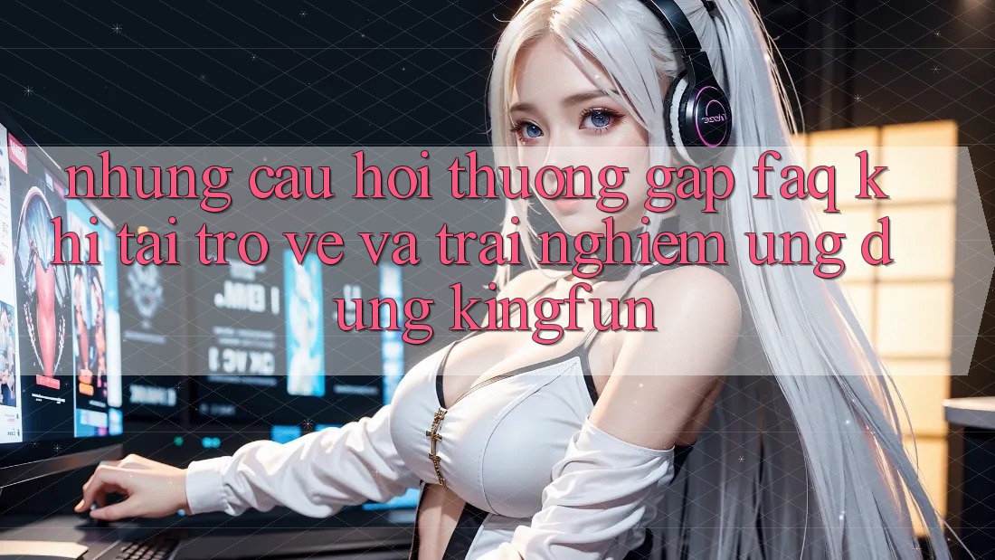 Những Câu Hỏi Thường Gặp (FAQ) Khi Tải trở về Và Trải nghiệm Ứng dụng Kingfun
