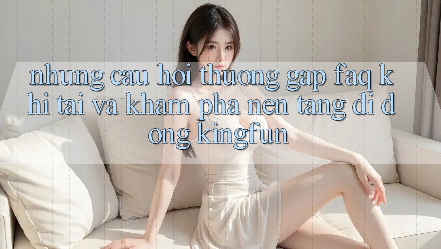 Những Câu Hỏi Thường Gặp (FAQ) Khi Tải Và Khám phá Nền tảng di động Kingfun
