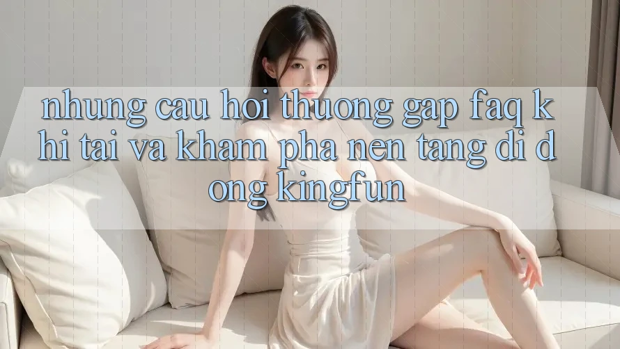 Những Câu Hỏi Thường Gặp (FAQ) Khi Tải Và Khám phá Nền tảng di động Kingfun