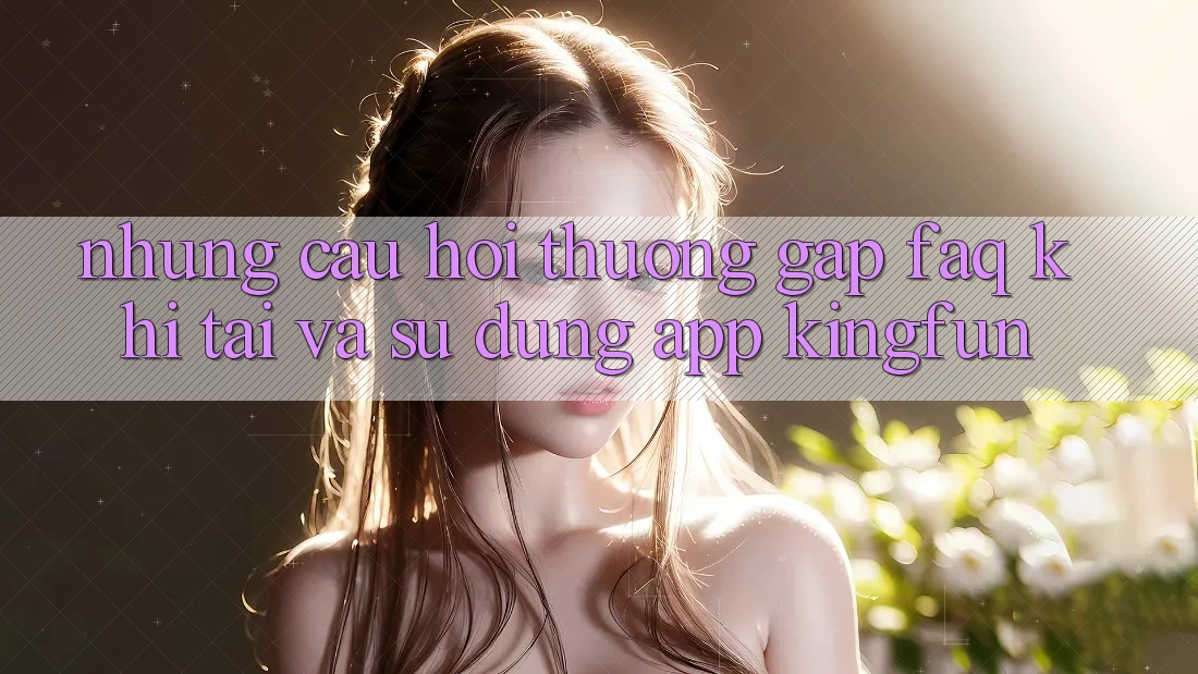 Những Câu Hỏi Thường Gặp (FAQ) Khi Tải Và Sử Dụng App Kingfun
