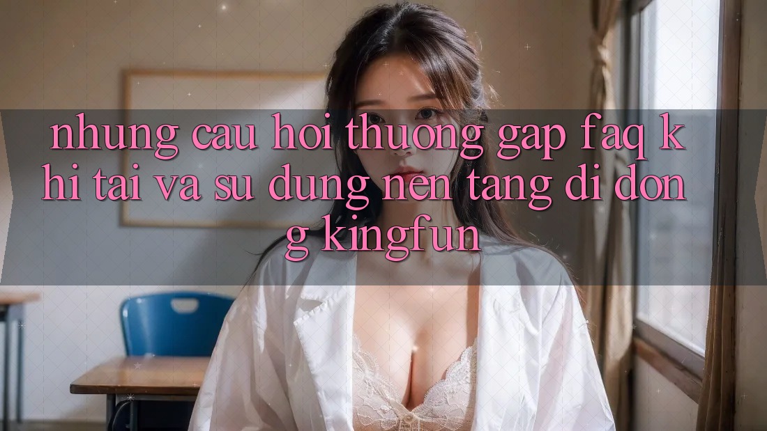 Những Câu Hỏi Thường Gặp (FAQ) Khi Tải Và Sử Dụng Nền tảng di động Kingfun