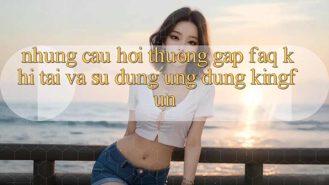 Những Câu Hỏi Thường Gặp (FAQ) Khi Tải Và Sử Dụng Ứng dụng Kingfun