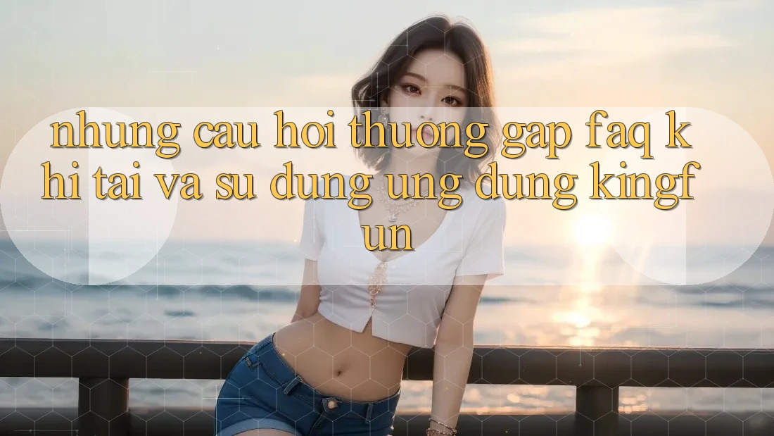 Những Câu Hỏi Thường Gặp (FAQ) Khi Tải Và Sử Dụng Ứng dụng Kingfun