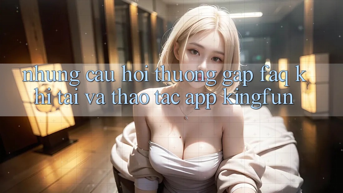 Những Câu Hỏi Thường Gặp (FAQ) Khi Tải Và Thao tác App Kingfun
