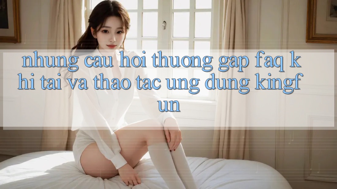 Những Câu Hỏi Thường Gặp (FAQ) Khi Tải Và Thao tác Ứng dụng Kingfun