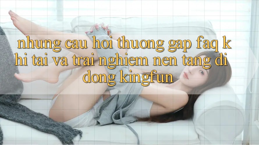 Những Câu Hỏi Thường Gặp (FAQ) Khi Tải Và Trải nghiệm Nền tảng di động Kingfun