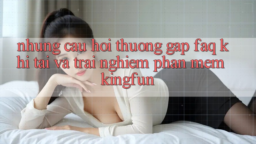 Những Câu Hỏi Thường Gặp (FAQ) Khi Tải Và Trải nghiệm Phần mềm Kingfun