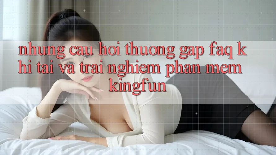 Những Câu Hỏi Thường Gặp (FAQ) Khi Tải Và Trải nghiệm Phần mềm Kingfun