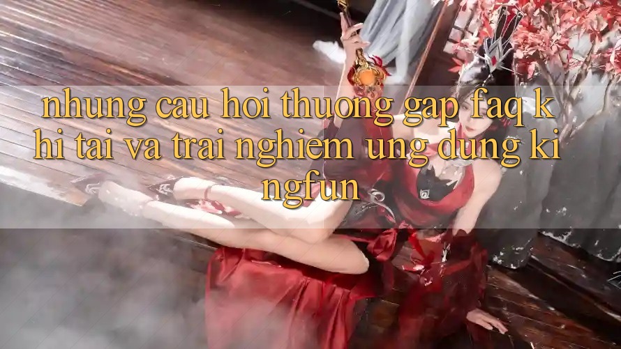 Những Câu Hỏi Thường Gặp (FAQ) Khi Tải Và Trải nghiệm Ứng dụng Kingfun