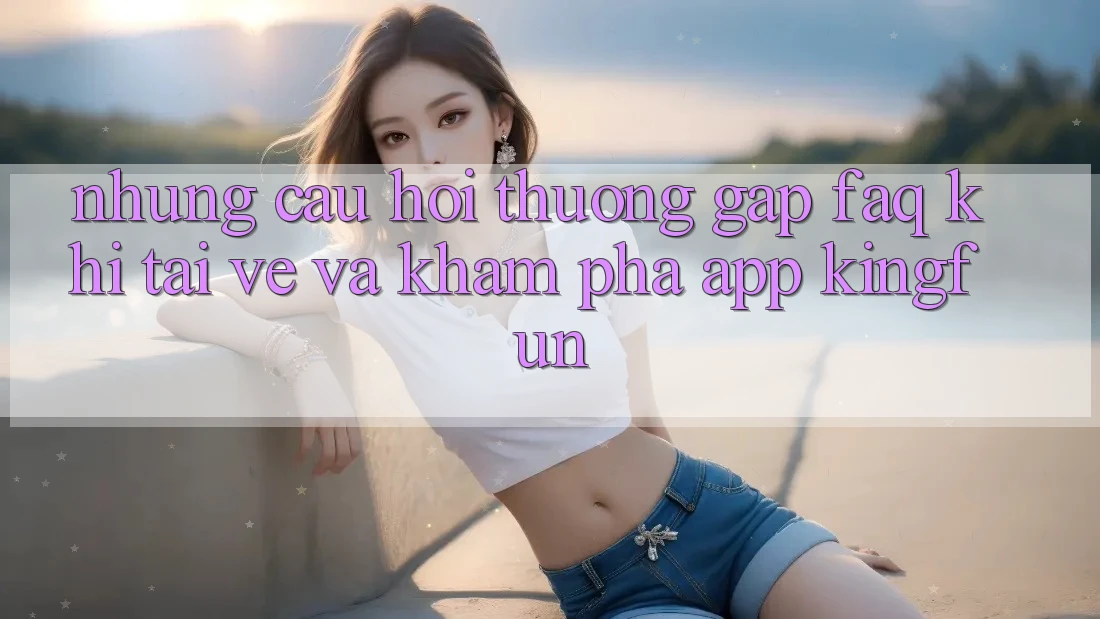 Những Câu Hỏi Thường Gặp (FAQ) Khi Tải về Và Khám phá App Kingfun