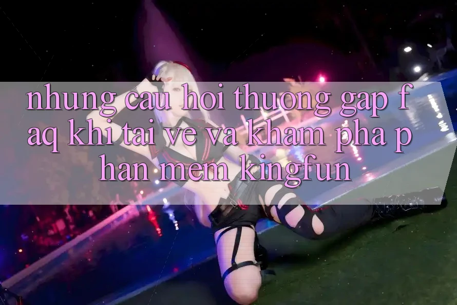 Những Câu Hỏi Thường Gặp (FAQ) Khi Tải về Và Khám phá Phần mềm Kingfun